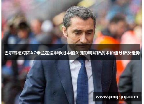 巴尔韦德对阵AC米兰在法甲争冠中的关键影响解析战术价值分析及走势 巴尔韦德对阵AC米兰在法甲争冠中的关键影响解析战术价值分析及走势