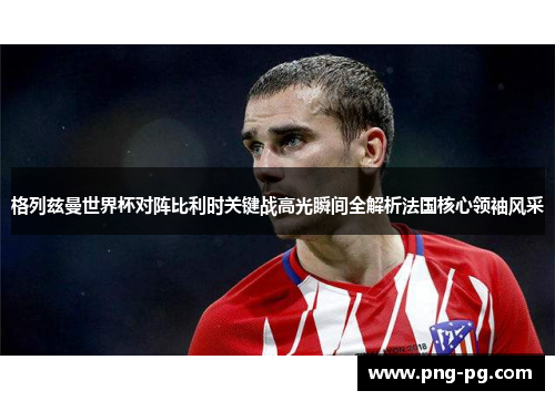 格列兹曼世界杯对阵比利时关键战高光瞬间全解析法国核心领袖风采 格列兹曼世界杯对阵比利时关键战高光瞬间全解析法国核心领袖风采