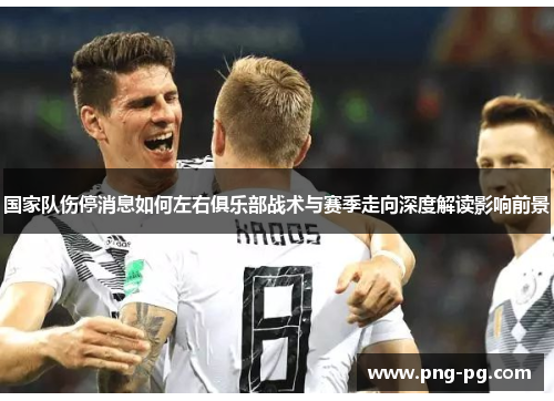 国家队伤停消息如何左右俱乐部战术与赛季走向深度解读影响前景 国家队伤停消息如何左右俱乐部战术与赛季走向深度解读影响前景
