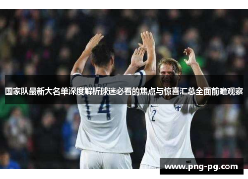 国家队最新大名单深度解析球迷必看的焦点与惊喜汇总全面前瞻观察