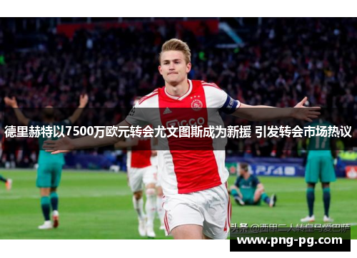 德里赫特以7500万欧元转会尤文图斯成为新援 引发转会市场热议