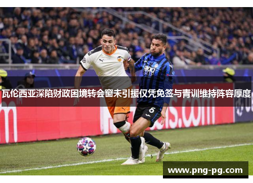 瓦伦西亚深陷财政困境转会窗未引援仅凭免签与青训维持阵容厚度
