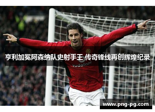 亨利加冕阿森纳队史射手王 传奇锋线再创辉煌纪录 亨利加冕阿森纳队史射手王 传奇锋线再创辉煌纪录