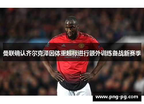 曼联确认齐尔克泽因体重超标进行额外训练备战新赛季