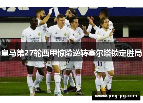 皇马第27轮西甲惊险逆转塞尔塔锁定胜局