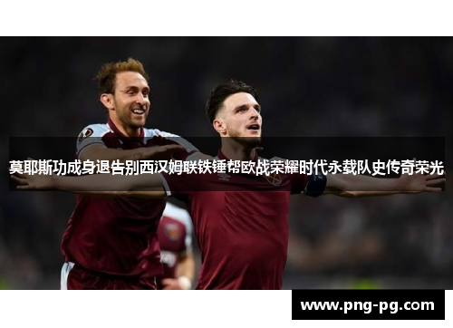 莫耶斯功成身退告别西汉姆联铁锤帮欧战荣耀时代永载队史传奇荣光