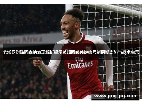 劳塔罗对阵阿森纳表现解析揭示英超回暖关键信号新周期走势与战术启示 劳塔罗对阵阿森纳表现解析揭示英超回暖关键信号新周期走势与战术启示