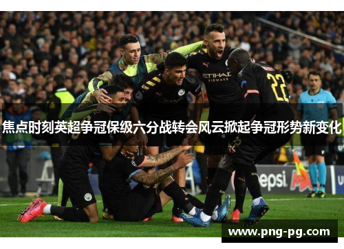 焦点时刻英超争冠保级六分战转会风云掀起争冠形势新变化