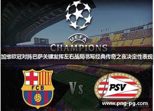 加维欧冠对阵巴萨关键发挥左右战局书写经典传奇之夜决定性表现