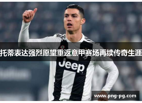 托蒂表达强烈愿望重返意甲赛场再续传奇生涯