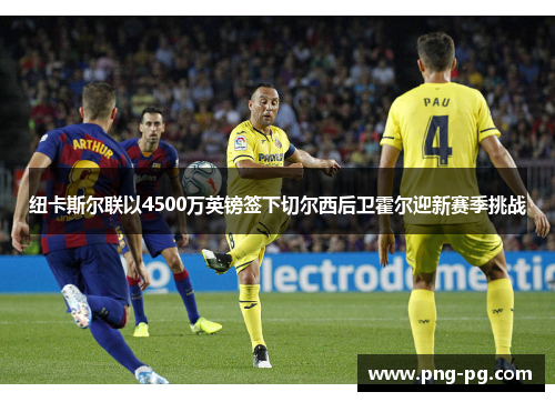 纽卡斯尔联以4500万英镑签下切尔西后卫霍尔迎新赛季挑战