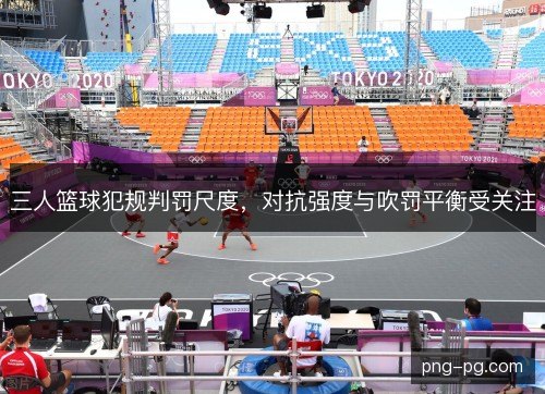 三人篮球犯规判罚尺度，对抗强度与吹罚平衡受关注