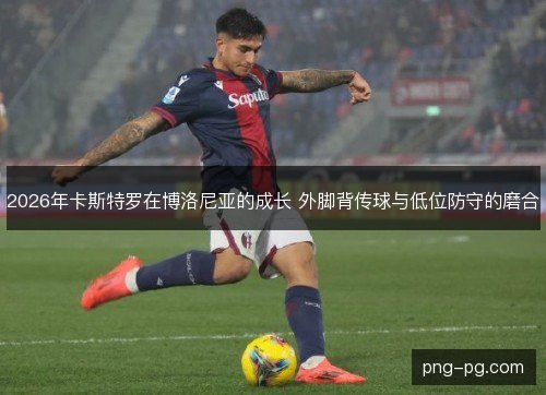 2026年卡斯特罗在博洛尼亚的成长 外脚背传球与低位防守的磨合 2026年卡斯特罗在博洛尼亚的成长 外脚背传球与低位防守的磨合